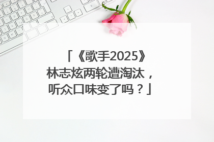 《歌手2025》林志炫两轮遭淘汰，听众口味变了吗？