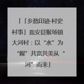 「乡愁印迹·村史村事」瓮安县猴场镇大河村：以“水”为“媒”共富共美从“河”而来