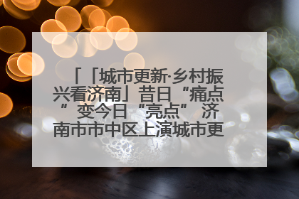 「城市更新·乡村振兴看济南」昔日“痛点”变今日“亮点” 济南市市中区上演城市更新“三部曲”