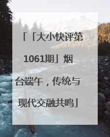 「大小快评第1061期」烟台端午，传统与现代交融共鸣