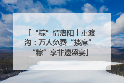 “粽”情洛阳丨重渡沟：万人免费“搂席” “粽”享非遗盛宴