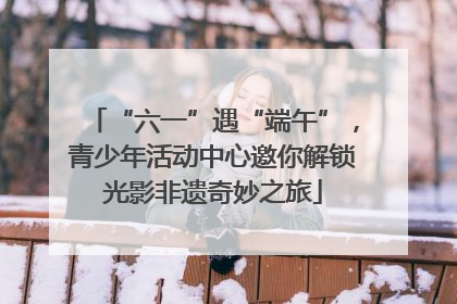 “六一”遇“端午”，青少年活动中心邀你解锁光影非遗奇妙之旅