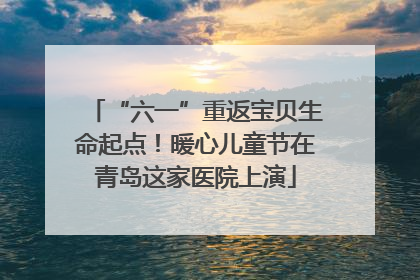 “六一”重返宝贝生命起点！暖心儿童节在青岛这家医院上演