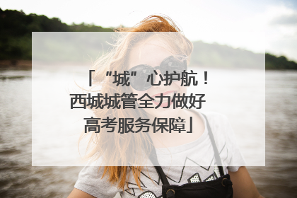 “城”心护航！西城城管全力做好高考服务保障