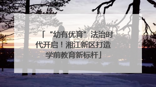 “幼有优育”法治时代开启！湘江新区打造学前教育新标杆
