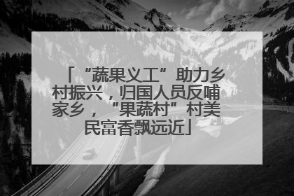 “蔬果义工”助力乡村振兴，归国人员反哺家乡，“果蔬村”村美民富香飘远近