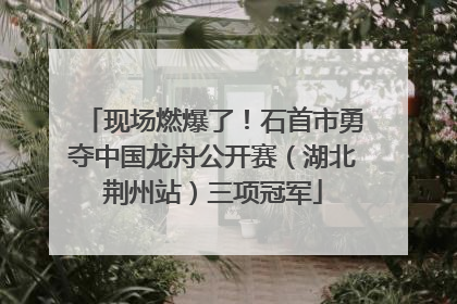 现场燃爆了！石首市勇夺中国龙舟公开赛（湖北荆州站）三项冠军
