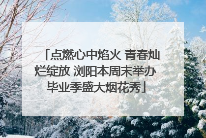 点燃心中焰火 青春灿烂绽放 浏阳本周末举办毕业季盛大烟花秀