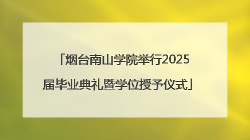烟台南山学院举行2025届毕业典礼暨学位授予仪式