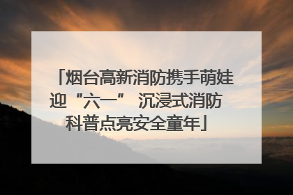 烟台高新消防携手萌娃迎“六一” 沉浸式消防科普点亮安全童年
