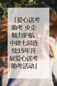 爱心送考助考 央企倾力护航 中建七局连续15年开展爱心送考助考活动