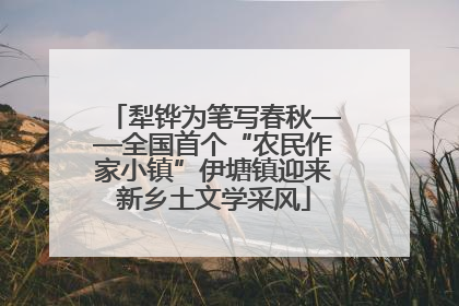 犁铧为笔写春秋——全国首个“农民作家小镇”伊塘镇迎来新乡土文学采风