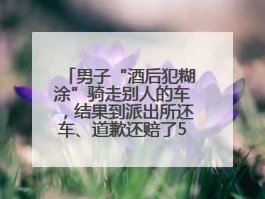 男子“酒后犯糊涂”骑走别人的车，结果到派出所还车、道歉还赔了500元