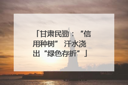 甘肃民勤：“信用种树” 汗水浇出“绿色存折”