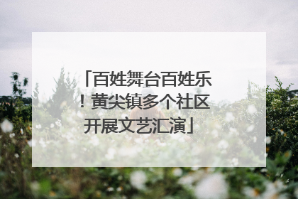 百姓舞台百姓乐！黄尖镇多个社区开展文艺汇演