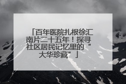 百年医院扎根徐汇南片二十五年！探寻社区居民记忆里的“大华珍藏”