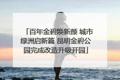 百年金碧焕新颜 城市绿洲启新篇 昆明金碧公园完成改造升级开园