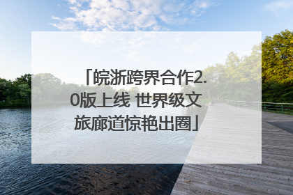皖浙跨界合作2.0版上线 世界级文旅廊道惊艳出圈