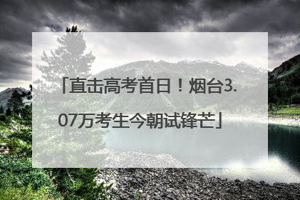 直击高考首日！烟台3.07万考生今朝试锋芒