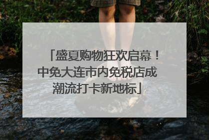 盛夏购物狂欢启幕！中免大连市内免税店成潮流打卡新地标