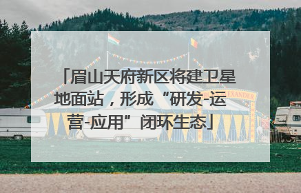 眉山天府新区将建卫星地面站，形成“研发-运营-应用”闭环生态