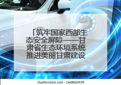 筑牢国家西部生态安全屏障——甘肃省生态环境系统推进美丽甘肃建设交出亮眼答卷
