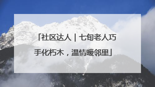 社区达人｜七旬老人巧手化朽木，温情暖邻里