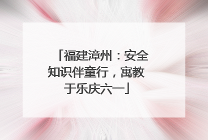 福建漳州：安全知识伴童行，寓教于乐庆六一