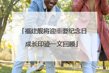 福建舰将迎重要纪念日 成长印迹一文回顾