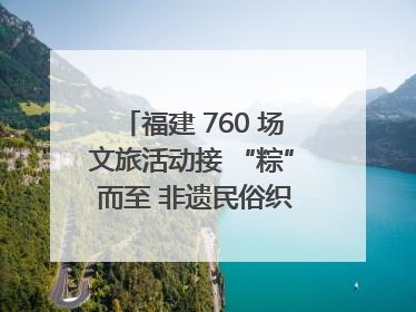 福建 760 场文旅活动接 “粽” 而至 非遗民俗织就端午文化图谱
