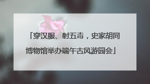 穿汉服、射五毒，史家胡同博物馆举办端午古风游园会