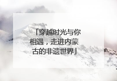 穿越时光与你相遇，走进内蒙古的非遗世界