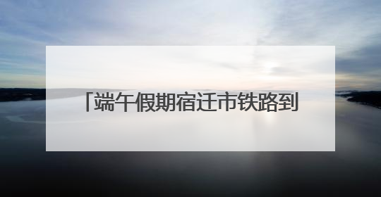 端午假期宿迁市铁路到发旅客近10万人次