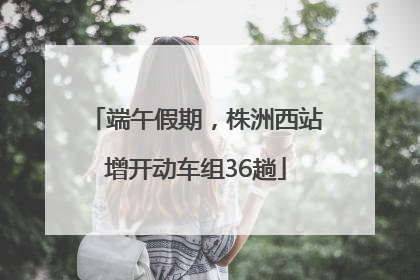 端午假期，株洲西站增开动车组36趟