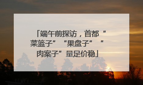 端午前探访，首都“菜篮子”“果盘子”“肉案子”量足价稳