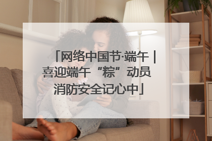 网络中国节·端午｜喜迎端午“粽”动员 消防安全记心中