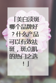 美白淡斑哪个品牌好？什么产品可以有效祛斑，斑点肌的热门之选！