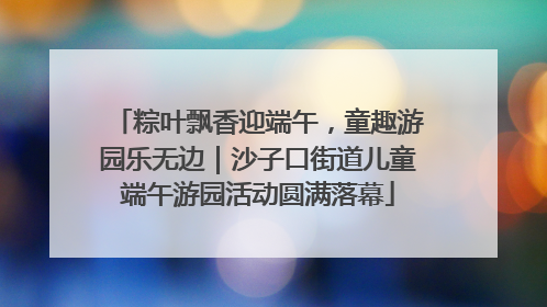 粽叶飘香迎端午，童趣游园乐无边｜沙子口街道儿童端午游园活动圆满落幕