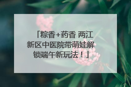 粽香+药香 两江新区中医院带萌娃解锁端午新玩法！