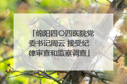 绵阳四〇四医院党委书记周云 接受纪律审查和监察调查