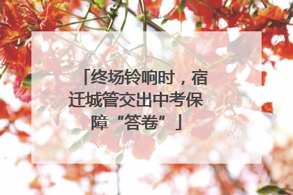 终场铃响时，宿迁城管交出中考保障“答卷”