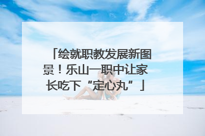 绘就职教发展新图景！乐山一职中让家长吃下“定心丸”