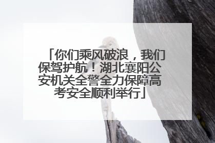 你们乘风破浪，我们保驾护航！湖北襄阳公安机关全警全力保障高考安全顺利举行