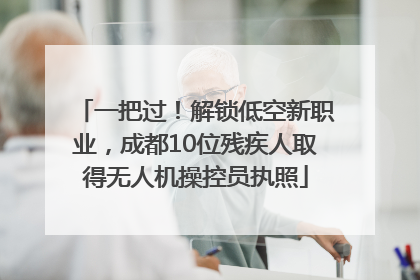 一把过！解锁低空新职业，成都10位残疾人取得无人机操控员执照