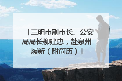 三明市副市长、公安局局长柳建忠，赴泉州履新（附简历）
