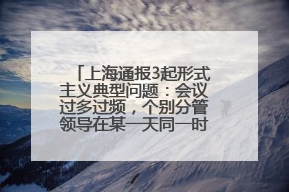上海通报3起形式主义典型问题：会议过多过频，个别分管领导在某一天同一时段需参加3个会议