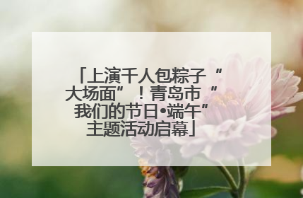 上演千人包粽子“大场面”！青岛市“我们的节日•端午”主题活动启幕
