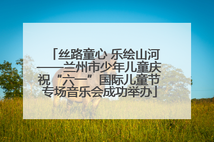 丝路童心 乐绘山河——兰州市少年儿童庆祝“六一”国际儿童节专场音乐会成功举办