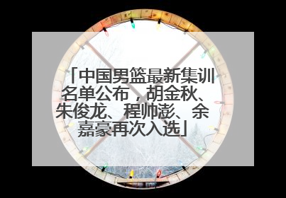 中国男篮最新集训名单公布，胡金秋、朱俊龙、程帅澎、余嘉豪再次入选