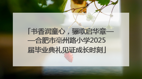 书香润童心，骊歌启华章——合肥市亳州路小学2025届毕业典礼见证成长时刻